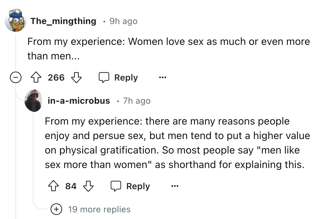 screenshot - . The_mingthing 9h ago From my experience Women love sex as much or even more than men... 266 inamicrobus .7h ago From my experience there are many reasons people enjoy and persue sex, but men tend to put a higher value on physical gratificat